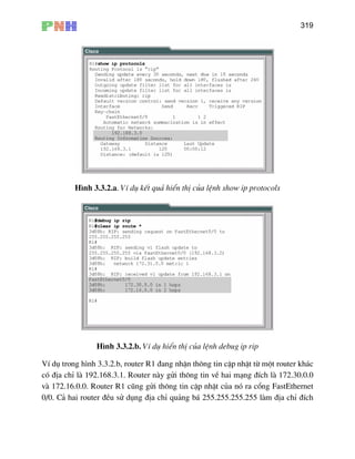 319
H×nh 3.3.2.a. VÝ dô kÕt qu¶ hiÓn thÞ cña lÖnh show ip protocols
H×nh 3.3.2.b. VÝ dô hiÓn thÞ cña lÖnh debug ip rip
th«ng tin vÒ hai m¹ng ®Ých lµ 172.30.0.0
vµ 172.16.0.0. Router R1 còng göi th«ng tin cËp nhËt cña nã ra cæng FastEthernet
0/0. C
VÝ dô trong h×nh 3.3.2.b, router R1 ®ang nhËn th«ng tin cËp nhËt tõ mét router kh¸c
cã ®Þa chØ lµ 192.168.3.1. Router nµy göi
¶ hai router ®Òu sö dông ®Þa chØ qu¶ng b¸ 255.255.255.255 lµm ®Þa chØ ®Ých
 