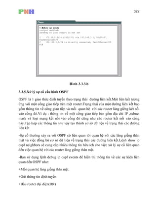 322
H×nh 3.3.3.b
3.3.5.Xử lý sự cố cấu hình OSPF
OSPF là 1 giao thức định tuyến theo trạng thái đường liên kết.Một liên kết tương
ứng với một cổng giao tiếp trên một router.Trạng thái của một đường liên kết bao
gồm thông tin về cổng giao tiếp và mối quan hệ với các router láng giềng kết nối
vào cổng đó.Ví dụ : thông tin về một cổng giao tiếp bao gồm địa chỉ IP ,subnet
mask và loại mạng kết nối vào cổng đó cũng như các router kết nối vào cổng
này.Tập hợp các thông tin như vậy tạo thành cơ sở dữ liệu về trạng thái các đường
liên kết.
-Sự cố thường xảy ra với OSPF có liên quan tới quan hệ với các láng giềng thân
mật và việc đồng bộ cơ sở dữ liệu về trạng thái các đường liên kết.Lệnh show ip
ospf neighbors sẽ cung cấp nhiều thông tin hữu ích cho việc xử lý sự cố liên quan
đến việc quan hệ với các router láng giềng thân mật.
-Bạn sử dụng lệnh debug ip ospf events để hiển thị thông tin về các sự kiện liên
quan đến OSPF như:
+Mối quan hệ láng giềng thân mật.
+Gửi thông tin định tuyến
+Bầu router đại diện(DR)
 