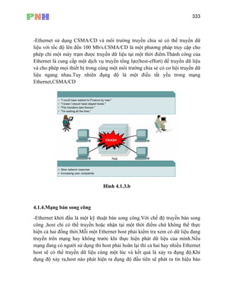 333
-Et /CD và môi trường truyền chia sẻ có thể truyền dữ
liệu với tốc độ lên đến 100 Mb/s.CSMA/CD là một phương pháp truy cập cho
phé ữ liệu tại một thời điểm.Thành công của
Ethernet là cung cấp một dịch vụ truyền tổng lực(best-effort) để truyền dữ liệu
và cho phép mọi thiết bị trong cùng một môi trường chia sẻ có cơ hội truyền dữ
liệu ngang nhau.Tuy nhiên đụng độ là một điều tất yếu trong mạng
Ethernet,CSMA/CD
hernet sử dụng CSMA
p chỉ một máy trạm được truyền d
Hình 4.1.3.b
4.1.4.Mạng bán song công
-Ethernet khởi đầu là một kỹ thuật bán song công.Với chế độ truyền bán song
công ,host chỉ có thể truyền hoặc nhận tại một thời điểm chứ không thể thực
hiện cả hai đồng thời.Mỗi một Ethernet host phải kiểm tra xem có dữ liệu đang
truyền trên mạng hay không trước khi thực hiện phát dữ liệu của mình.Nếu
mạng đang có người sử dụng thì host phải hoãn lại thì cả hai hay nhiều Ethernet
host sẽ có thể truyền dữ liệu cùng một lúc và kết quả là xảy ra đụng độ.Khi
đụng độ xảy ra,host nào phát hiện ra đụng độ đầu tiên sẽ phát ra tín hiệu báo
 