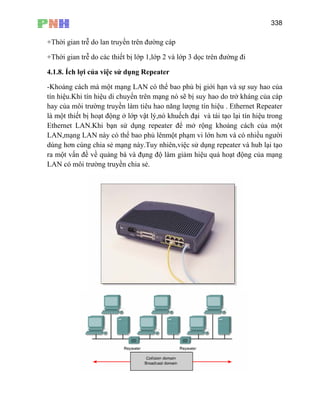 338
+Thời gian trễ do lan truyền trên đường cáp
+Thời gian trễ do các thiết bị lớp 1,lớp 2 và lớp 3 dọc trên đường đi
4.1.8. Ích lợi của việc sử dụng Repeater
-Khoảng cách mà một mạng LAN có thể bao phủ bị giới hạn và sự suy hao của
tín hiệu.Khi tín hiệu di chuyển trên mạng nó sẽ bị suy hao do trở kháng của cáp
hay của môi trường truyền làm tiêu hao năng lượng tín hiệu . Ethernet Repeater
là một thiết bị hoạt động ở lớp vật lý,nó khuếch đại và tái tạo lại tín hiệu trong
Ethernet LAN.Khi bạn sử dụng repeater để mở rộng khoảng cách của một
LAN,mạng LAN này có thể bao phủ lênmột phạm vi lớn hơn và có nhiều người
dùng hơn cùng chia sẻ mạng này.Tuy nhiên,việc sử dụng repeater và hub lại tạo
ra một vấn đề về quảng bá và đụng độ làm giảm hiệu quả hoạt động của mạng
LAN có môi trường truyền chia sẻ.
 