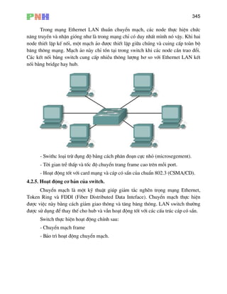 345
Trong m¹ng Ethernet LAN thuÇn chuyÓn m¹ch, c¸c node thùc hiÖn chøc
n¨ng truyÒn vµ nhËn giãng nh− lµ trong m¹ng chØ cã duy nhÊt m×nh nã vËy. Khi hai
node thiÕt lËp kÕ nèi, mét m¹ch ¶o ®−îc thiÕt lËp gi÷a chóng vµ cuing cÊp toµn bé
b¨ng th«ng m¹ng. M¹ch ¶o nµy chØ tån t¹i trong switch khi c¸c node cÇn trao ®æi.
C¸c kÕt nèi b»ng switch cung cÊp nhiÒu th«ng l−îng h¬ so víi Ethernet LAN kÕt
nèi b»ng bridge hay hub.
- Swithc lo¹i trõ ®ông ®é b»ng c¸ch ph©n ®o¹n cùc nhá (microsegement).
- Têi gian trÔ thÊp vµ tèc ®é chuyÓn trang frame cao trªn mçi port.
- Ho¹t ®éng tèt víi card m¹ng vµ c¸p cã s½n cña chuÈn 802.3 (CSMA/CD).
.2.5. Ho¹t ®éng c¬ b¶n cña switch.
ChuyÓn m¹ch lµ mét kü thuËt gióp gi¶m t¾c nghÏn träng m¹ng Ethernet,
oken Ring vµ FDDI (Fiber Distributed Data Inteface). ChuyÓn m¹ch thùc hiÖn
®−îc viÖc nµy b»ng c¸ch gi¶m giao th
®−îc sö dông ®Ó thay thÕ cho hub vµ vÉn ho¹t ®éng tèt víi c¸c cÊu tróc c¸p cã s½n.
4
T
«ng vµ t¨ng b¨ng th«ng. LAN switch th−êng
Switch thùc hiÖn ho¹t ®éng chÝnh sau:
- ChuyÓn m¹ch frame
- B¶o tr× ho¹t ®éng chuyÓn m¹ch.
 