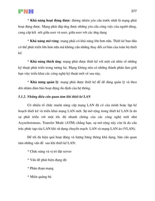 377
* Kh¶ n¨ng ho¹t ®éng ®−îc: ®−¬ng nhiªn yªu cÇu tr−íc nhÊt lµ m¹ng ph¶i
ho¹t ®éng ®−îc. M¹ng ph¶i ®¸p øng ®−îc nh÷ng yªu cÇu c«ng viÖc cña ng−êi dïng,
cung cÊp kÕt nèi gi÷a user vµ user, gi÷a user víi c¸c øng dông
* Kh¶ n¨ng më réng: m¹ng ph¶i cã kh¶ n¨ng lín h¬n n÷a. ThiÕt kÕ ban ®Çu
cã thÓ ph¸t triÓn lín h¬n n÷a mµ kh«ng cÇn nh÷ng thay ®æi c¬ b¶n cña toµn bé thiÕt
kÕ.
* Kh¶ n¨ng thÝch øng: m¹ng ph¶i ®−îc thiÕt kÕ víi mét c¸i nh×n vÒ nh÷ng
kü thuËt ph¸t triÓn trong t−¬ng lai. M¹ng kh«ng nªn cã nh÷ng thµnh phÇn lµm giíi
h¹n viÖc triÓn khai c¸c c«ng nghÖ kü thuËt míi vÒ sau nµy.
* Kh¶ n¨ng qu¶n lý: m¹ng ph¶i ®−îc thiÕt kÕ ®Ó dÔ dµng qu¶n lý vµ theo
dâi nh»m ®¶m b¶o ho¹t ®éng æn ®Þnh cña hÖ thèng.
5.1
ng LAN ®· cã cña m×nh hoÆc lËp kÕ
ho¹
sù
Asynchoronous. Transfer Mode (ATM) ch¼ng h¹n, sù më réng nµy cßn lµ do cÊu
tróc phøc t¹p cña LAN khi sö dông chuyÓn m¹ch LAN vµ m¹ng LAN ¶o (VLAN).
g, bµn cÇn quan
t©m nh÷ng vÊn ®Ò sau khi thiÕt kÕ LAN:
* MiÒn qu¶ng b¸
.2. Nh÷ng ®iÒu cÇn quan t©m khi thiÕt kÕ LAN
Cã nhiÒu tæ chøc muèn n©ng cÊp m¹
ch thiÕt kÕ vµ triÓn khai m¹ng LAN míi. Sù më réng trong thiÕt kÕ LAN lµ do
ph¸t triÓn víi mét tèc ®é nhanh chãng cña c¸c c«ng nghÖ míi nh−
§Ó tèi ®a hiÖu qu¶ ho¹t ®éng vµ l−îng b¨ng th«ng kh¶ dôn
* Chøc n¨ng vµ vÞ trÝ ®Æt server
* VÊn ®Ò ph¸t hiÖn ®ông ®é
* Ph©n ®o¹n m¹ng
 