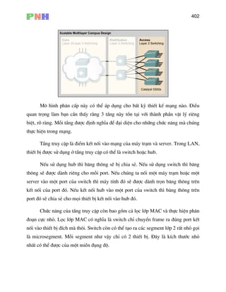 402
M« h×nh ph©n cÊp nµy cã thÓ ¸p dông cho bÊt kú thiÕt kÕ m¹ng nµo. §iÒu
quan träng lµm b¹n cÇn thÊy r»ng 3 tÇng nµy tån t¹i víi thµnh phÇn vËt lý riªng
biÖt, râ rµng. Mçi tÇng ®−îc ®Þnh nghÜa ®Ó ®¹i diÖn cho nh÷ng chøc n¨ng mµ chóng
t
erver m¸y tÝnh ®ã sÏ ®−îc dµnh trän b¨ng th«ng trªn
nèi vµo hub ®ã.
Chøc n¨ng cña tÇng truy cËp cßn bao gåm c¶ läc líp MAC vµ thùc hiÖn ph©n
®o¹n cùc nhá. Läc líp MAC cã nghÜa lµ switch chØ chuyÓn frame ra ®óng port kÕt
nèi vµo thiÕt bÞ ®Ých mµ th«i. Switch cßn cã thÓ t¹o ra c¸c segment líp 2 rÊt nhá gäi
lµ microsegment. Mçi segment nh− vËy chØ cã 2 thiÕt bÞ. §©y lµ kÝch th−íc nhá
nhÊt cã thÓ ®−îc cña mét miÒn ®ông ®é.
thùc hiÖn trong m¹ng.
TÇng truy cËp lµ ®iÓm kÕt nèi vµo m¹ng cña m¸y tr¹m vµ server. Trong LAN,
thiÕt bÞ ®−îc sö dông ë tÇng truy cËp cã thÓ lµ switch hoÆc hub.
NÕu sö dông hub th× b¨ng th«ng sÏ bÞ chia sÎ. NÕu sö dông switch th× b¨ng
th«ng sÏ ®−îc dµnh riªng cho mçi port. NÕu chóng ta nèi mét m¸y tr¹m hoÆc mé
s vµo mét port cña switch th×
kÕt nèi cña port ®ã. NÕu kÕt nèi hub vµo mét port cña switch th× b¨ng th«ng trªn
port ®ã sÏ chia sÎ cho mäi thiÕt bÞ kÕt
 