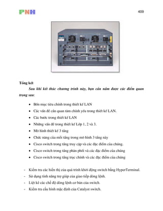 409
Tæng kÕt
Sau khi kÕt thóc ch−¬ng tr×nh nµy, b¹n cÇn n¾m ®−îc c¸c ®iÓm quan
träng sau:
• Bèn môc tiªu chÝnh trong thiÕt kÕ LAN
• C¸c vÊn ®Ò cÇn quan t©m chÝnh yÕu trong thiÕt kÕ LAN.
• Nh÷ng vÊn ®Ò trong thiÕt kÕ Líp 1, 2 vµ 3.
• M« h×nh thiÕt kÕ 3 tÇng
• Chøc n¨ng cña mçi tÇng trong m« h×nh 3 tÇng nµy
• Cisco switch trong tÇng truy cËp vµ c¸c ®Æc ®iÓm cña chóng.
• Cisco switch trong tÇng ph©n phèi vµ c¸c ®Æc ®iÓm cña chóng
• Cisco switch trong tÇng trôc chÝnh vµ c¸c ®Æc ®iÓm cña chóng
- Kiểm tra các hiển thị của quá trình khởi động switch bằng HyperTerminal.
- Sử dụng tính năng trợ giúp của giao tiếp dòng lệnh.
- Liệt kê các ch
- Kiểm tra cấu hình mặc định của Catalyst switch.
• C¸c b−íc trong thiÕt kÕ LAN
ế độ dòng lệnh cơ bản của switch.
 