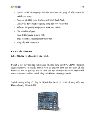 410
- Đặt địa chỉ IP và cổng mặc định cho switch để cho phép kết nối và quản lý
switch qua mạng.
- Xem các cài đặt trên switch bằng một trình duyệt Web.
- Cài đặt tốc độ và hoạt động song công trên port của switch.
- Kiểm tra và quản lý bảng địa chỉ MAC của switch
- Cấu hình bảo vệ port.
- Quản lý tập tin cấu hình và IOS.
- Thực hiện khôi phục mật mã trên switch
- Nâng cấp IOS của switch.
6
6.1.1. Bắt đầu với phần vật lý của switch
.1. Bắt đầu với switch
Switch là một máy tính đặc biệt cũng có bộ xử lý trung tâm (CPU), RAM (Random
access memory), và hệ điều hành. Switch có các port dành cho mục đích kết nối
host và có một số port đặc biệt chỉ dành cho mục đích quản lý switch. Bạn có thể
xem và thay đổi cấu hình switch bằng cách kết nối vào cổng console.
Switch thường không có công tắc điện để bật tắt mà nó chỉ có cắm dây điện hay
không cắm dây điện mà thôi.
 