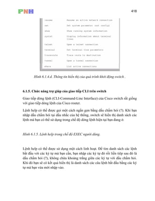 418
Hình 6.1.4.d. Thông tin hiển thị của quá trình khởi động switch .
6.1.5. Chức năng trợ giúp của giao tiếp CLI trên switch
Giao tiếp dòng lệnh (CLI-Command-Line Interface) của Cisco switch rất giống
với giao tiếp dòng lệnh của Cisco router.
Lệnh help có thể được gọi một cách ngắn gọn bằng dấu chấm hỏi (?). Khi bạn
nhập dấu chấm hỏi tại dấu nhắc của hệ thống, switch sẽ hiển thị danh sách các
lện
Hình 6.1.5. Lệnh help trong chế độ EXEC người dùng.
Lệnh help có thể được sử dụng một cách linh hoạt. Để tìm danh sách các lệnh
bắt đầu với các ký tự mà bạn cần, bạn nhập các ký tự đó rồi liền tiêp sau đó là
dấu chấm hỏi (?), không chừa khoảng trắng giữa các ký tự với dấu chấm hỏi.
Khi đó bạn sẽ có kết quả hiển thị là danh sách các câu lệnh bắt đầu bằng các ký
tự mà bạn vừa mới nhập vào.
h mà bạn có thể sử dụng trong chế độ dòng lệnh hiện tại bạn đang ở.
 