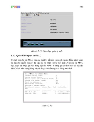 429
Hình 6.2.2.f. Giao diện quản lý web.
6.2.3.
Switch
n vào từ mỗi port . Các địa chỉ MAC
học đư ỉ MAC. Những gói dữ liệu nào có địa chỉ
MAC đích nằm trong bảng này sẽ được chuyển mạch ra đúng port đích.
Quản lý bằng địa chỉ MAC
học địa chỉ MAC của các thiết bị kết nối vào port của nó bằng cách kiểm
tra địa chỉ nguồn của gói dữ liệu mà nó nhậ
ợc sẽ được ghi vào bảng địa ch
Hình 6.2.3.a
 