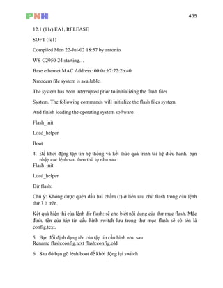 435
12.1 (11r) EA1, RELEASE
SOFT (fc1)
Compiled Mon 22-Jul-02 18:57 by antonio
WS-C2950-24 starting…
Base ethernet MAC Address: 00:0a:b7:72:2b:40
Xmodem file system is available.
The system has been interrupted prior to initializing the flash files
System. The following commands will initialize the flash files system.
And finish loading the operating system software:
Flash_init
Lo
Bo
r
Di
Ch câu lệnh
thứ
lash: sẽ cho biết nội dung của thư mục flash. Mặc
định, tên c ục flash sẽ có tên là
config.text
5. Bạn đổi định dạng tên của tập tin cấu hình như sau:
Re
6.
ad_helper
ot
4. Để khởi động tập tin hệ thống và kết thúc quá trình tải hệ điều hành, bạn
nhập các lệnh sau theo thứ tự như sau:
Flash_init
Load_helpe
r flash:
ú ý: Không được quên dấu hai chấm (:) ở liền sau chữ flash trong
3 ở trên.
Kết quả hiện thị của lệnh dir f
ủa tập tin cấu hình switch lưu trong thư m
.
name flash:config.text flash:config.old
Sau đó bạn gõ lệnh boot để khởi động lại switch
 