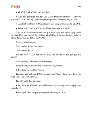 477
• VLAN 1 lµ VLAN Ethernet mÆc ®Þnh.
• Giao thøc ph¸t hiÖn thiÕt bÞ Cisco (Cisco Discovery Protocol – CDP) vµ
giao thøc VLAN Trunking (VTP) ®Òu giö gãi qu¶ng b¸ cña m×nh trong VLAN 1.
• §Þa chØ IP cña Catalyst 29xx mÆc ®Þnh n»m trong miÒn qu¶ng b¸ VLAN 1.
• Switch ph¶i ë chÕ ®é VTP server ®Ó t¹o, thªm hoÆc xo¸ VLAN.
ViÖc t¹o VLAN trªn switch rÊt ®¬n gi¶n vµ râ rµng. NÕu b¹n sö dông switch
víi cisco IOS, b¹n vµo chÕ ®é cÊu h×nh VLAN b»ng lÖnh vlan database ë chÕ ®é
EXEC ®Æc quyÒn, sau ®ã b¹n t¹o VLAN:
Switch # vlan database.
Switch (vlan) # vlan vlan_number.
Switch (vlan) # exit.
Sau khi ®· cã VLAN trªn switch, b−íc tiÕp theo lµ c¸c b¹n g¸n port vµo
VLAN:
Switch (config) # interfase fastethernet 0/9.
Switch (config-if)#switchport access vlan vlan_number.
8.2.4. Kiểm tra cÊu h×nh VLAN.
B¹n dïng c¸c lÖnh sau ®Ó kiÓm tra cÊu h×nh VLAN: show vlan, show vlan
brief, show vlan id id_number.
B¹n nªn nhí 2 ®iÒu kiÖn sau:
• TÊt c¶ c¸c VLAN ®−îc t¹o ra chØ b¾t ®Çu ®−îc sö dông khi ®· cã port ®−îc
ph©n cho nã.
• MÆc ®Þnh, tÊt c¶ c¸c port ethernet ®Òu n»m trong VLAN 1.
 