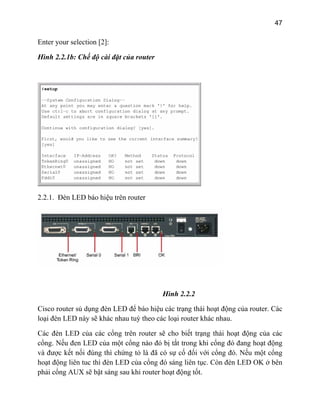 47
Enter your selection [2]:
Hình 2.2.1b: Chế độ cài đặt của router
2.2.1. Đèn LED báo hiệu trên router
Hình 2.2.2
ủ dụng đèn LED để báo hiệu các trạng thái hoạt động của router. Các
loại đèn LED này sẽ khác nhau tuỳ theo các loại router khác nhau.
sẽ cho biết trạng thái hoạt động của các
Cisco router s
Các đèn LED của các cổng trên router
cổng. Nếu đen LED của một cổng nào đó bị tắt trong khi cổng đó đang hoạt động
và được kết nối đúng thì chứng tỏ là đã có sự cố đối với cổng đó. Nếu một cổng
hoạt động liên tuc thì đèn LED của cổng đó sáng liên tục. Còn đèn LED OK ở bên
phải cổng AUX sẽ bật sáng sau khi router hoạt động tốt.
 