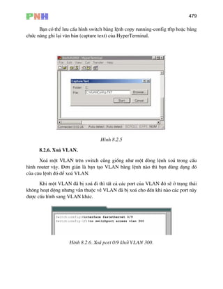479
B¹n cã thÓ l−u cÊu h×nh switch b»ng lÖnh copy running-config tftp hoÆc b»ng
chøc n¨ng ghi l¹i v¨n b¶n (capture text) cña HyperTerminal.
H×nh 8.2.5
8.2.6. Xo¸ VLAN.
Xo¸ mét VLAN trªn switch còng gièng nh− mét dßng lÖnh xo¸ trong cÊu
h×nh router vËy. §¬n gi¶n lµ b¹n t¹o VLAN b»ng lÖnh nµo th× b¹n dïng d¹ng ®ã
cña c©u lÖnh ®ã ®Ó xo¸ VLAN.
Khi mét VLAN ®· bÞ xo¸ ®i th× tÊt c¶ c¸c port cña VLAN ®ã sÏ ë tr¹ng th¸i
kh«ng ho¹t ®éng nh−ng vÉn thuéc vÒ VLAN ®· bÞ xo¸ cho ®Õn khi nµo c¸c port nµy
®−îc cÊu h×nh sang VLAN kh¸c.
H×nh 8.2.6. Xo¸ port 0/9 khái VLAN 300.
 