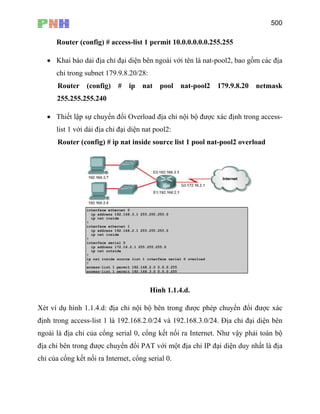 500
Router (config) # access-list 1 permit 10.0.0.0.0.0.255.255
• Khai báo dải địa chỉ đại diện bên ngoài với tên là nat-pool2, bao gồm các địa
chỉ trong subnet 179.9.8.20/28:
Router (config) # ip nat pool nat-pool2 179.9.8.20 netmask
255.255.255.240
• Thiết lập sự chuyển đổi Overload địa chỉ nội bộ được xác định trong access-
list 1 với dải địa chỉ đại diện nat pool2:
Router (config) # ip nat inside source list 1 pool nat-pool2 overload
Hình 1.1.4.d.
Xét ví dụ hình 1.1.4.d: địa chỉ nội bộ bên trong được phép chuyển đổi được xác
định trong access-list 1 là 192.168.2.0/24 và 192.168.3.0/24. Địa chỉ đại diện bên
ngoài là địa chỉ của cổng serial 0, cổng kết nối ra Internet. Như vậy phải toàn bộ
địa chỉ bên trong được chuyển đổi PAT với một địa chỉ IP đại diện duy nhất là địa
chỉ của cổng kết nối ra Internet, cổng serial 0.
 