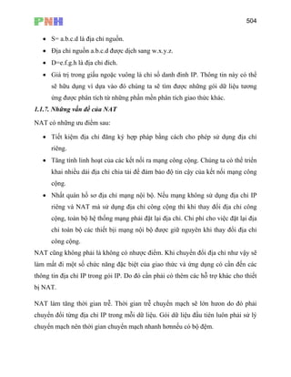 504
• S= a.b.c.d là địa chỉ nguồn.
• Địa chỉ nguồn a.b.c.d được dịch sang w.x.y.z.
• D=e.f.g.h là địa chỉ đích.
• Giá trị trong giấu ngoặc vuông là chỉ số danh đinh IP. Thông tin này có thể
sẽ hữu dụng vì dựa vào đó chúng ta sẽ tìm được những gói dữ liệu tương
ứng được phân tích từ những phần mền phân tích giao thức khác.
1.1.7. Những vấn đề của NAT
NAT có những ưu điểm sau:
• Tiết kiệm địa chỉ đăng ký hợp pháp bằng cách cho phép sử dụng địa chỉ
riêng.
• Tăng tính linh hoạt của các kết nối ra mạng công cộng. Chúng ta có thể triển
khai nhiều dải địa chỉ chia tải để đảm bảo độ tin cậy của kết nối mạng công
cộng.
• Nhất quán hồ sơ địa chỉ mạng nội bộ. Nếu mạng không sử dụng địa chỉ IP
riêng và NAT mà sử dụng địa chỉ công cộng thì khi thay đổi địa chỉ công
cộng, toàn bộ hệ thống mạng phải đặt lại địa chỉ. Chi phí cho việc đặt lại địa
chỉ toàn bộ các thiết bịi mạng nội bộ được giữ nguyên khi thay đổi địa chỉ
công cộng.
NAT cũng không phải là không có nhược điểm. Khi chuyển đổi địa chỉ như vậy sẽ
làm mất đi một số chức năng đặc biệt của giao thức và ứng dụng có cần đến các
thông tin địa chỉ IP trong gói IP. Do đó cần phải có thêm các hỗ trợ khác cho thiết
bị NAT.
NAT làm tăng thời gian trễ. Thời gian trễ chuyển mạch sẽ lớn hưon do đó phải
chuyển đổi từng địa chỉ IP trong mỗi dữ liệu. Gói dữ liệu đầu tiên luôn phải sử lý
chuyển mạch nên thời gian chuyển mạch nhanh hơnnếu có bộ đệm.
 