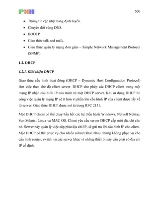 506
• Thông tin cập nhật bảng định tuyến.
• Chuyển đổi vùng DNS.
• BOOTP
• Giao thức talk and ntalk.
• Giao thức quản lý mạng đơn giản – Simple Network Management Protocol
(SNMP)
1.2. DHCP
1.2.1. Giới thiệu DHCP
Giao thức cấu hình họat động (DHCP – Dynamic Host Configuration Protocol)
làm việc theo chế độ client-server. DHCP cho phép các DHCP client trong một
mạng IP nhận cấu hình IP của mình từ một DHCP server. Khi sử dụng DHCP thì
công việc quản lý mạng IP sẽ ít hơn vì phần lớn cấu hình IP của client được lấy về
từ server. Giao thức DHCP được mô tả trong RFC 2131.
Một DHCP client có thể chạy hầu hết các hệ điều hành Windows, Netvell Netửae,
Sun Solaris, Linux và MAC OS. Client yêu cầu server DHCP cấp một địa chỉ cho
nó. Server này quản lý việc cấp phát địa chỉ IP, sẽ gửi trả lời cấu hình IP cho client.
Một DHCP có thể phục vụ cho nhiều subnet khác nhau nhưng không phục vụ cho
cấu hình router, switch và các server khác vì những thiết bị này cần phải có địa chỉ
IP cố định.
 