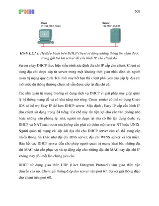 508
Hình 1.2.1.c. Hệ điều hành trên DHCP client sẽ dùng những thông tin nhận được
trong gói trả lời server để cấu hình IP cho client đó.
Server chạy DHCP thực hiện tiến trình xác định địa chỉ IP cấp cho client. Client sử
dụng địa chỉ được cấp từ server trong một khoảng thời gian nhất định do người
quản trị mạng quy định. Khi thời này hết hạn thì client phải yêu cầu cấp lại địa chỉ
mới mặc dù thông thường client sẽ vẫn được cấp lại địa chỉ cũ.
Các nhà quản trị mạng thường sử dụng dịch vụ DHCP vì giải pháp này giúp quản
lý hệ thống mạng dễ và có khả năng mở rộng. Cisco router có thể sử dụng Cisco
IOS có hỗ trợ Easy IP để làm DHCP server. Mặc định , Easy IP cấp cấu hình IP
cho client sử dụng trong 24 tiếng. Cơ chế này rất tiện lợi cho các văn phòng nhỏ
hoặc những văn phòng tại nhà, người sử dụgn tại nhà có thể tận dụng diạhc vụ
DHCP và NAT của router mà không cần phải có thêm một server NT hoặc UNIX.
Người quản trị mạng cài đặt dải địa chỉ cho DHCP server còn có thể cung cấp
nhiều thông tin khác như địa chỉ DNS server, địa chỉ WINS server và tên miền.
Hầu hết các DHCP server đều cho phép người quản trị mạng khai báo những địa
chỉ MAC nào cần phục vụ và tự động cấp cho những địa chỉ MAC này địa chỉ IP
không thay đổi mỗi lần chúng yêu cầu.
DHCP sử dụng giao thức UDP (User Datagram Protocol) làm giao thức vận
chuyển của nó. Client gửi thông điệp cho server trên port 67. Server gửi thông điệp
cho client trên port 68.
 