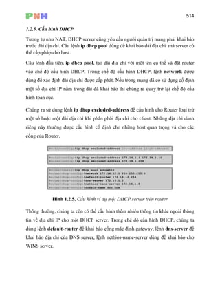 514
1.2.5. Cấu hình DHCP
Tương tự như NAT, DHCP server cũng yêu cầu người quản trị mạng phải khai báo
trước dải địa chỉ. Câu lệnh ip dhcp pool dùng để khai báo dải địa chỉ mà server có
thể cấp pháp cho host.
Câu lệnh đầu tiên, ip dhcp pool, tạo dải địa chỉ với một tên cụ thể và đặt router
vào chế độ cấu hình DHCP. Trong chế độ cấu hình DHCP, lệnh network được
dùng để xác định dải địa chỉ được cấp phát. Nếu trong mạng đã có sử dụng cố định
một số địa chỉ IP nằm trong dải đã khai báo thì chúng ra quay trở lại chế độ cấu
hình toàn cục.
Chúng ra sử dụng lệnh ip dhcp excluded-address để cấu hình cho Router loại trừ
một số hoặc một dải địa chỉ khi phân phối địa chỉ cho client. Những địa chỉ dành
riêng này thường được cấu hình cố định cho những host quan trọng và cho các
cổng của Router.
Hình 1.2.5. Cấu hình ví dụ một DHCP server trên router
Thông thường, chúng ta còn có thể cấu hình thêm nhiều thông tin khác ngoài thông
tin về địa chỉ IP cho một DHCP server. Trong chế độ cấu hình DHCP, chúng ta
dùng lệnh default-router để khai báo cổng mặc định gateway, lệnh dns-server để
khai báo địa chỉ của DNS server, lệnh netbios-name-server dùng để khai báo cho
WINS server.
 