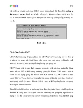 517
Để xử lý sự cố của họat động DHCP server chúng ta có thể dùng lệnh debug ig
dhcp server events. Lệnh này sẽ cho biết chu kỳ kiểm tra của server để xem địa
chỉ IP nào đã hết thời hạn được sử dụng và tiến trình lấy lại hoặc cấp phát một địa
chỉ IP.
Hình 1.2.7.
1.2.8. Chuyển tiếp DHCP
DHCP client sử dụng IP quảng bá để tìm DHCP server trong mạng nội bộ. Điều gì
sẽ xảy ra khi server và client không nằm trong cùng một mạng và bị ngăn cách
nhau bởi Router? Router không hề chuyển tiếp gói quảng bá.
DHCP không phải là một dịch vụ quan trọng duy nhất sử dụng quảng bá Cisco
router và các thiết bị khác cũng sử dụng quảng bá để tìm TFTP server. Một số
client cần sử dụng quảng bá để tìm TACACS server. TACACS server là một
server bảo vệ. Thông thường, trong cấu trúc mạng phân cấp phức tạp, client này
phát quảng bá để tim server thì mặc định là router sẽ không chuyển các gói quảng
bá ra ngoài subnet của client.
Tuy nhiên có nhiều client sẽ không thể hoạt động được nếu không có những dịc vụ
như DHCP chẳng hạn, khi đó phải chon lựa một trong hai giải pháp. Người quả trị
mạng có thể đặt server cho mọi subnet trong mạng hoặc là sử dụng đặc tính giúp
 
