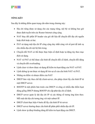 521
TỔNG KẾT
Sau đây là những điểm quan trọng cần nắm trong chương này:
• Địa chỉ riêng được sử dụng cho các mạng riêng, nội bộ và không bao giờ
được định tuyến trên các Router Internet công cộng.
• NAT thay đổi phần IP header của gói dữ liệu để chuyển đổi địa chỉ nguồn
hoặc đích hoặc cả hai.
• PAT sử dụng một địa chỉ IP công cộng duy nhất cùng với số port để ánh xạ
cho nhiều địa chỉ nội bộ bên trong.
• Chuyển đổi NAT có thể được thực hiện cố định hoặc tự động tùy theo mục
đích sử dụng.
• NAT và PAT có thể được cấu hình để chuyển đổi cố định, chuyển đổi động
và chuyển đổi overloading.
• Lệnh clear và show được sử dụng để kiểm tra họat động của NAT và PAT.
• Lệnh debug ip nat được sử dụng để tìm sự cố của cấu hình NAT và PAT.
• Những ưu điểm và nhược điểm của NAT
• DHCP làm việc theo chế độ client-server, cho phép client lấy cấu hình IP từ
một DHCP server.
• BOOTP là một phiên bản trước của DHCP và cũng có nhiều đặc điểm họat
động giống DHCP nhưng BOOTP chỉ cấp phát địa chỉ cố định.
• DHCP server quản lý dải địa chỉ IP và các thông số tương ứng kèm theo.
Mỗi một dải địa chỉ tương ứng với một subnet IP.
• DHCP client thực hiện 4 bước để lấy cấu hình IP từ server.
• DHCP server thường được cấu hình để phân phối nhiều địa chỉ IP.
• Lệnh show ip dhcp binding dùng để kiểm tra họat động của DHCP.
 