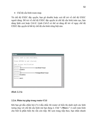 52
• Chế độ cấu hình route-map.
n
Từ chế độ EXEC đặc quyền, bạn gõ disable hoặc exit để trở về chế độ EXEC
người dùng. Để trở về chế độ EXEC đặc quyền từ chế độ cấu hình toàn cục, bạ
dùng lệnh exit hoặc Ctrl-Z. Lệnh Ctrl-Z có thể sử dùng để trở về ngay chế độ
EXEC đặc quyền từ bất kỳ chế độ cấu hình riêng biệt nào.
Hình 2.2.5a
ợ giúp trong router CLI
ệnh
ở cuối màn hình
cho bi ẫn còn tiếp. Để xem trang tiếp theo, bạn nhấn nhanh
2.2.6. Phím tr
Khi bạn gõ dấu chấm hỏi (?) ở dấu nhắc thì router sẽ hiển thị danh sách các l
tương ứng với chế độ cấu hình mà bạn đang ở. Chữ “--More--”
ết là phần hiển thị v
 