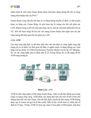 531
nhiều kênh B. Giá cước Frame Relay được tính theo dung lượng kết nối và dung
lượng thoả thuận trên các PVC>
Frame Relay cung cấp kết nối chia sẻ có băng thông truyền cố định, có thể truyền
được cả tiếng nói. Frame Relay là một chọn lựa lý tưởng cho kết nối giữa các
LAN. Router trong LAN chỉ cần một cổng vật lý, trên đó cầu hình nhiều kết nối ảo
VC. Kết nối thuê riêng để kết nối vào mạng Frame Relay khá ngắn nên chi phí
cũng tương đối hiệu quả khi nối giữa các LAN.
2.2.6. ATM
Các nhà cung cấp dịch vụ đã nhìn thấy nhu cầu cần phải có công nghệ cung cấp
mạng chi sẻ cố định với thời gian trễ thấp, ít nghẽn mạch và băng thông cao. Giải
pháp của họ chính là ATM (Asychronous Transfer Mode) với tốc độ 155 Mb/giây.
So với các công nghệ chia sẻ khác như X.25, Frame Relay thì sơ đồ mạng WAN
ATM cũng tương tự.
Hình 2.2.6. ATM.
ATM là một công nghệ có khả năng truyền thoại, video và dữ liệu thông qua mạng
riêng và mạng công cộng. ATM được xây dựng dựa trên cấu trúc tế bào (cell) chứ
không dựa trên cấu trúc frame. Gói dữ liệu được truyền đi trên mạng ATM không
được gọi là frame mà gọi là tế bào (cell). Mỗi tế bào ATM luôn có chiều dài cố
định là 53 byte. Tế bào ATM 53 byte này chứa 5 byte phần ATM header, tiếp theo
 