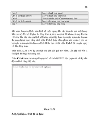 55
Esc-B Moves back one word
Ctrl-B (or right arrow) Moves back one character
Ctrl-E Moves to the end of the command line
Ctrl-F (or left arrow) Moves forward one character
Esc-F Moves forward one word
hi soạn thảo câu lệnh, màn hình sẽ cuộn ngang khi câu lệnh dài quá một hang.
ỏ đến hết lề phải thì dòng lệnh sẽ dịch sang trái 10 khoảng trắng. Khi đó
0 ký tự đầu tiên của câu lệnh sẽ không nhìn thấy được trên màn hình nữa. Bạn có
thể cuộn lại để xem bằng cách nhấn Ctrl-B hoặc nhấn phím mũi tên (←) cho tới
khi màn hình cuộn tới đầu câu lệnh. Hoặc bạn có thể nhấn Ctrl-A để chuyển ngay
về đầu dòng lệnh.
Trên hình 2.2.7b là ví dụ khi một câu lệnh dài quá một hành. Dấu ($) cho biết là
câu lệnh đã được dịch sang trái.
Phím Ctrl-Z được sử dụng để quay trở về chế độ EXEC đặc quyền từ bất kỳ chế
độ cấu hình riêng biệt nào.
K
Khi con tr
1
Hình 2.2.7b
2.2.8. Gọi lại các lệnh đã sử dụng
 