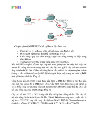 559
Chuyển giao tiếp DTE/DCE định nghĩa các đặc điểm sau:
• Cấu trúc vật lý: số lượng chân và hình dạng của đầu kết nối
• Điện : định nghĩa mức điện thế cho tín hiệu 0 và 1
• Chức năng: quy ước chức năng ý nghĩa của từng đường tín hiệu trong
cổng kết nối
• Thủ tục: quy ước thứ tự các bước trong truyền dữ liệu
Nếu hai DTE cần phải kết nối trực tiếp với nhau giống như hai máy tính hoặc hai
router thì chúng ta cần sử dụng một loại cáp đặc biệt gọi là cáp null-moderm để
thay thế cho DCE. Đối với kết nối đồng bộ thì cần phải có tín hiệu đồng bộ, khi đó
chúng ta cần phải có thêm một thiết bị bên ngoài hoặc một trong hai thiết bị DTE
phải phát được tín hiệu đồng bộ
Cổng Serial đồng bộ trên router được cấu hình là DTE hay DCE là tuỳ theo đầu
cáp cắm vào cổng đó là DTE hay DCE. Cấu hình mặc định của cổng Serial là
DTE. Nếu cổng Serial được cấu hình là DTE thì CSU/DSU hoặc thiết bị DCE kết
nối vào cổng này phải phát tín hiệu đồng bộ
Cáp cho kết nối DTE – DCE là cáp nối tiếp có lớp bọc chống nhiều. Đầu cáp kết
nối vào cổng Serial trên Router là đầu DB-60. Đầukia của cáp theo chuẩn nào là
tuỳ theo CSU/DSU hay nhà cung cấp dịch vụ WAN. Thiết bị Cisso có hỗ trợ các
chuẩn kết nối sau: EIA/TIA-32, EIA/TIA-449, V.35, X.21 và EIA/TIA-530
 