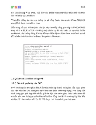 568
nối với đầu cáp V.35 DTE. Tuỳ theo các phiên bản router khác nhau mà cấu trúc
câu lệnh này có khác nhau
Ví dụ khi chúng ta cần xem thông tin về cổng Serial trên router Cisco 7000 thì
dùng lệnh show controllers cbus
Nếu trong kết quả hiển thị của câu lện này cho thấy cổng giao tiếp là UNKNOWN
thay vì là V.35, EIA/TIA – 449 hay một chuẩn cụ thể nào khác, thì sự cố có thể là
do kết nối cáp không đúng, Khi đó kết quả hiển thị của lệnh show interfaces serial
(X) sẽ cho thấy interface is down, line protocol is down.
3.2 Quá trình xác minh trong PPP
3.2.1. Cấu trúc phân lớp của PPP
PPP sử dụng cấu trúc phân lớp. Cấu trúc phân lớp là mô hình giao tiếp logic giữa
các lớp. Mô hình OSI là một ví dụ về mô hình phân lớp trong mạng. PPP cung cấp
cách đóng gói phù hợp cho nhiều gói dữ liệu của nhiều giao thức khác nhau để
truyền trên một đường truyền điểm-nối-điểm, đồng thời PPP sử dụng lớp liên kết
dữ liệu để kiểm tra kết nối. Do đó PPP được chia thành hai giao thức con:
 