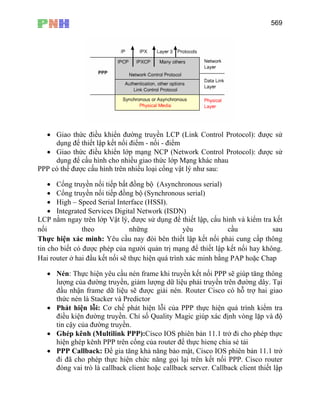 569
• Giao thức điều khiển đường truyền LCP (Link Control Protocol): được sử
dụng để thiết lập kết nối điểm - nối - điểm
• Giao thức điều khiển lớp mạng NCP (Network Control Protocol): được sử
dụng để cấu hình cho nhiều giao thức lớp Mạng khác nhau
PPP có thể được cấu hình trên nhiều loại cổng vật lý như sau:
• Cổng truyền nối tiếp bất đồng bộ (Asynchronous serial)
• Cổng truyền nối tiếp đồng bộ (Synchronous serial)
• High – Speed Serial Interface (HSSI).
• Integrated Services Digital Network (ISDN)
LCP nằm ngay trên lớp Vật lý, được sử dụng để thiết lập, cấu hình và kiểm tra kết
nối theo những yêu cầu sau
Thực hiện xác minh: Yêu cầu nay đòi bên thiết lập kết nối phải cung cấp thông
tin cho biết có được phép của người quản trị mạng để thiết lập kết nối hay không.
Hai router ở hai đầu kết nối sẽ thực hiện quá trình xác minh bằng PAP hoặc Chap
• Nén: Thực hiện yêu cầu nén frame khi truyền kết nối PPP sẽ giúp tăng thông
lượng của đường truyền, giảm lượng dữ liệu phải truyền trên đường dây. Tại
đầu nhận frame dữ liệu sẽ được giải nén. Router Cisco có hỗ trợ hai giao
thức nén là Stacker và Predictor
• Phát hiện lỗi: Cơ chế phát hiện lỗi của PPP thực hiện quá trình kiểm tra
điều kiện đường truyền. Chỉ số Quality Magic giúp xác định vòng lặp và độ
tin cậy của đường truyền.
• Ghép kênh (Multilink PPP):Cisco IOS phiên bản 11.1 trở đi cho phép thực
hiện ghép kênh PPP trên cổng của router để thực hienẹ chia sẻ tải
• PPP Callback: Để gia tăng khả năng bảo mật, Cisco IOS phiên bản 11.1 trở
đi đã cho phép thực hiện chức năng gọi lại trên kết nối PPP. Cisco router
đóng vai trò là callback client hoặc callback server. Callback client thiết lập
 