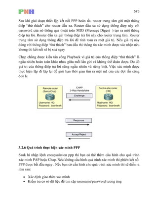 573
Sau khi giai đoạn thiết lập kết nối PPP hoàn tất, router trung tâm gửi một thông
điệp “thử thách” cho router đầu xa. Router đầu xa sử dụng thông điẹp này với
password của nó thông qua thuật toán MD5 (Message Digest ) tạo ra một thông
điệp trả lời. Router đầu xa gửi thông điệp trả lời này cho router trung tâm. Router
trung tâm sử dụng thông điệp trả lời để tính toan ra một giá trị. Nếu giá trị này
đúng với thông điệp “thử thách” ban đầu thì thông tin xác minh được xác nhận nếu
khong thì kết nối sẽ bị xoá ngay
Chap chống được kiểu tấn công Playback vì giá trị của thông điệp “thử thách” là
ngẫu nhiên hoàn toàn khác nhau giữa mỗi lần gửi và không thể đoán được. Do đó
giá trị của thông điệp trả lời cũng ngẫu nhiên và riêng biệt. Việc xác minh được
thực hiện lặp đi lặp lại để giời hạn thời gian tìm ra mật mã của các đợt tấn công
đơn lẻ
3.2.6 Quá trình thực hiện xác minh PPP
Sauk hi nhập lệnh encapsulation ppp thi bạn có thể thêm cấu hình cho quá trình
xác minh PAP hoặc Chap. Nếu không cấu hình quá trình xác minh thì phiên kết nối
PPP được bắt đầu ngay . Nếu bạn có cấu hình cho quá trình xác minh thì sẽ diễn ra
như sau:
• Xác định giao thức xác minh
• Kiểm tra cơ sở dữ liệu để tìm cặp username/password tương ứng
 