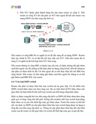 595
3. Nếu NT1 thuộc phía khách hàng thì nên chọn router có cổng U. Nếu
router có cổng S/T thì cần phải có NT1 bên ngoài để kết nối router vào
mạng ISDN của nhà cung cấp dich vụ.
Hình 4.1.6
Nếu router có cổng BRI thì có nghĩa là nó đã sẵn sàng để sử dụng ISDN Router
như vậy chính là TE1 và có thể kết nối trực tiếp vào NT1. Nếu trên router đã có
cổng U có nghĩa là đã tích hợp luôn NT1 bên trong
Nếu router không có cổng BRI và thuộc loại cấu trúc cố định, không thể gắn thêm
card bên ngoài vào thì chúng ta bắt buộc phải sử dụng cổng Serial. Khi đó chúng ta
cần phải có thêm thiết bị đổi TA bên ngoài để có thể thực hiện kết nối BRI trên
cổng Serial. Nếu router có khả năng gắn thêm card bên ngoài thì chúng ta có thể
gắn thêm card BRI WIC cho router
4.1.7 Các loại ISDN switch
Router cần phải có được khai báo loại switch mà nó giao tiếp. Có rất nhiều loại
ISDN switch khác nhau tuỳ theo từng nơi. Do sự triển khai Q.931 khác nhau nên
giao thức tín hiệu kênh D trên mỗi loại switch của mỗi hang cũng khác nhau
Dịch vụ được cungcấp bởi các nhà cung cấp dịch vụ ISDN rất khác nhau theo từng
quốc gia và từng vùng trên thế giới. Giống như modem mỗi loại switch hoạt động
khác nhau và có yêu cầu thiết lập cuộc gọi khác nhau. Trước khi router có thể kết
nối vào dịch vụ ISDN nó cần phải được khai báo loại switch đang được sử dụng ở
tổng đài của nhà cung cấp dịch vụ. Thông tin này phải được khai báo khi cấu hình
router sau đó router có thể giao tiếp với switch để thiết lập cuộc gọi và gửi dữ liệu
 