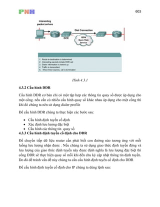 603
Hình 4.3.1
4.3.2 Cấu hình DDR
Cấu hình DDR cơ bản chỉ có một tập hợp các thông tin quay số được áp dụng cho
một cổng. nếu cần có nhiều cấu hình quay số khác nhau áp dụng cho một cổng thì
khi đó chúng ta nên sử dụng dialer profile
Để cấu hình DDR chúng ta thực hiện các bước sau:
• Cấu hình định tuyến cố định
• Xác định lưu lượng đặc biệt
• Cấu hình các thông tin quay số
4.3.3 Cấu hình định tuyến cố định cho DDR
Để chuyển tiếp dữ liệu router cần phải biết con đường nào tương ứng với mỗi
luồng lưu lượng nhận được . Nếu chúng ta sử dụng giao thức định tuyến động và
lưu lượng của giao thức định tuyến này được định nghĩa là lưu lượng đặc biệt thì
cổng DDR sẽ thực hiện quay số mỗi khi đến chu kỳ cập nhật thông tin định tuyến.
Do đó để tránh vấn đề này chúng ta cần cấu hình định tuyến cố định cho DDR
Để cấu hình định tuyến cố định cho IP chúng ta dùng lệnh sau:
 