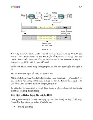 604
Hình 4.3.3
Xét ví dụ hình 4.3.3 router Central có định tuyến cố định đến mạng 10.40.0.0 của
router Home. Router Home có hai định tuyến cố định đến hai mạng LAN trên
router Central. Nếu mạng kết nối trên router Home là stub network thì mọi lưu
lượng đi ra ngoài đều gửi cho router Central
Do đó trên router Home trong trường hợp nà chỉ cần một định tuyến mặc định là
đủ
Khi cấu hình định tuyến cố định, các bạn nên nhớ
Mặc định định tuyến cố định luôn được ưu tiên trước định tuyến vì nó có chỉ số tin
cậy nhỏ hơn. Nếu không có thêm cấu hình gì đặc biệt thì định tuyến động sẽ bị bỏ
qua nếu có định tuyến cố định đến cùng một mục đích
Để giảm bớt số lượng định tuyến cố định chúng ta nên sử dụng định tuyến mặc
định hoặc tổng hợp địa chỉ mạng
4.3.4 Định nghĩa lưu lượng đặc biệt cho DDR
Cuộc gọi DDR được kích hoạt lưu lượng đặc biêt. Lưu lượng đặc biệt có thể được
định nghĩa theo một trong những tiêu chuẩn sau
• Theo loại giao thức
 