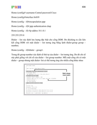 606
Home (config)# username Central password Cisco
Home (config)#interface bri0/0
Home (config – if)#encapsulation ppp
Home (config – if)# ppp authentication chap
Home (config – if) #ip addres 10.1.0.1
255.255.255.0
Dialer – list xác định lưu lượng đặc biệt cho cổng DDR. Do đóchúng ta cần liên
kết cổng DDR với một dialer – list tương ứng bằng lệnh đialer-group group –
number;
Home (config – if)#dialer – group1.
Trong đó group number xác định số thứ tự của dialer – list tương ứng. Do đó chỉ số
này phải giống với chỉ số của dialer – list group number. Mỗi một cổng chỉ có một
dialer – group nhưng một dialer- list có thể tương ứng cho nhiều cổng khác nhau
 