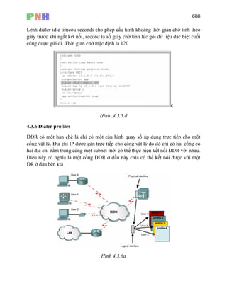 608
Lệnh dialer idle timeỏu seconds cho phép cấu hình khoảng thời gian chờ tính theo
giây trước khi ngắt kết nối, second là số giây chờ tính lúc gói dữ liệu đặc biệt cuối
cùng được gửi đi. Thời gian chờ mặc định là 120
c
Hình .4.3.5.d
4.3.6 Dialer profiles
DDR có một hạn chế là chỉ có một cấu hình quay số áp dụng trực tiếp cho một
cổng vật lý. Địa chỉ IP được gán trực tiếp cho cổng vật lý do đó chỉ có hai cổng có
hai địa chỉ nằm trong cùng một subnet mới có thể thực hiện kết nối DDR với nhau.
Điều này có nghĩa là một cổng DDR ở đầu này chỉa có thể kết nối được với một
DR ở đầu bên kia
Hình 4.3.6a
 