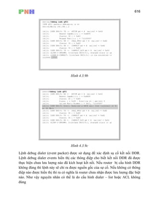 616
Hình 4.3.9b
Hình 4.3.9c
Lệnh debug dialer (event packer) được sử dụng để xác định sụ cố kết nối DDR.
Lệnh debug dialer events hiển thị các thông điệp cho biết kết nối DDR đã được
thực hiện chưa lưu lượng nào đã kích hoạt kết nối. Nếu router bị cấu hình DDR
không đúng thì lệnh này sẽ chỉ ra được nguồn gốc của sự cố. Nếu không có thông
điệp nào được hiển thị thì ra có nghĩa là router chưa nhận được lưu lượng đặc biệt
nào. Như vậy nguyên nhân có thể là do cấu hình dialer – list hoặc ACL không
đúng
 