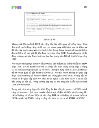 617
Hình 4.3.9d
Không phải lỗi cấu hình DDR nào cũng dẫn đến việc quay số không đúng. Giao
thức định tuyến động cũng có thể làm cho router quay số liên tục mặc dù không có
dữ liệu của người dùng cần truyền đi. Lệnh debug dialer packets sẽ hiển thị thông
điệp mỗi khi có một gói dữ liệu được truyền ra cổng DDR. Do đó chúng ta có thể
dùng lệnh này để xác định chính xác loại lưu lượng nào đã kích hoạt liên tục cổng
DDR
Nếu router không thực hiện kết nối được khi cần thiết thì có thể là do lỗi của ISDN
hoặc DDR. Có thể router đầu bên kia được cấu hình không đúng hoặc là mạng
ISDN của nhà cung cấp dịch vụ có sự cố. Chúng ta dùng lệnh ISDN call interface
để ép router quay số đến router đầu bên kia. Nếu hai router không thể giao tiếp
được với nhau thì sự cố thuộc về ISDN chứ không phải sự cố DDR. Nhưng nếu hai
router có thể giao tiếp được với nhau thì có nghĩa là cấu hình ISDN ở cả hai đầu
đều không có vấn đề. Trong trường hợp nay thì khả năng lớn là lỗi của cấu hình
DDR trên hai router
Trong một số trường hợp việc khởi động lại kết nối giữa router và ISDN switch
cũng rất hiệu quả. Lệnh clear interface bri sẽ xoá hết kết nối hiện tại.trên cổng BRI
và khởi động lại kết nối hiện tại trên cổng BRI và khởi động lại ket nối mới với
ISDN switch. Và đôi khi chúng ta cũng nên kiểm tra lại chỉ số SP1D1 và SP1D2
 