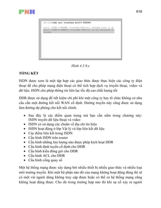 618
Hình 4.3.9.e
TỔNG KẾT
ISDN được xem là một tập hợp các giao thức được thực hiện các công ty điện
thoại để cho phép mạng điện thoại có thể tích hợp dịch vụ truyền thoại, video và
dữ liệu. ISDN cho phép thông tin liên lạc tốc độ cao chất lượng tốt
DDR được sử dụng để tiết kiệm chi phí khi một công ty hay tổ chức không có nhu
cầu cần một đường kết nối WAN cố định. Đường truyền này cũng được sử dụng
làm đường dự phòng cho kết nối chính.
• Sau đây là các điểm quan trọng mà bạn cần nắm trong chương này:
ISDN truyền dữ liệu thoại và video
• ISDN có sử dụng các chuẩn về địa chỉ tín hiệu
• ISDN hoạt động ở lớp Vật lý và lớp liên kết dữ liệu
• Các điểm liên kết trong ISDN
• Cấu hình ISDN trên router
• Cấu hình những lưu lượng nào được phép kích hoạt DDR
• Cấu hình định tuyến cố định cho DDR
• Cấu hình kiểu đóng gói cho DDR
• Cấu hình ACL cho DDR
• Cấu hình cổng quay số
Một hệ thống mạng được xây dựng bởi nhiều thiết bị nhiều giao thức và nhiều loại
môi trường truyền. Khi một bộ phận nào đó của mạng không hoạt động đúng thì sẽ
có một vài người dùng không truy cập được hoặc có thể cả hệ thống mạng cũng
không hoạt động được. Cho dù trong trường hợp nào thì khi sự cố xảy ra người
 