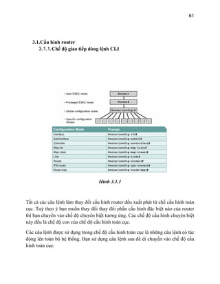 61
3.1.Cấu hình router
3.1.1.Chế độ giao tiếp dòng lệnh CLI
Hình 3.1.1
Tất cả các câu lệnh làm thay đổi cấu hình router đều xuất phát từ chế cầu hình toàn
c ỳ theo ý bạn muốn thay đổi thay đổi phần cấu hình đặc biệt nào của router
thì bạn chuyển vào chế độ chuyên biệt tương ứng. Các chế độ cấu hình chuyên biệt
ế độ con của chế độ cấu hình toàn cục.
chế độ cấu hình toàn cục là những câu lệnh có tác
độ
ục. Tu
này đều là ch
Các câu lệnh được sử dụng trong
động lên toàn bộ hệ thống. Bạn sử dụng câu lệnh sau để di chuyển vào chế cấu
hình toàn cục:
 