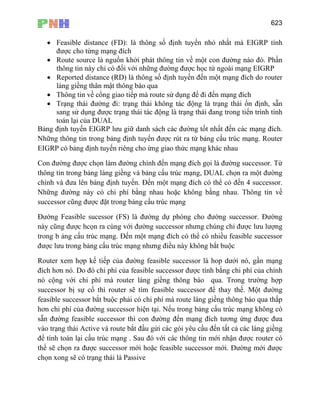 623
• Feasible distance (FD): là thông số định tuyến nhỏ nhất mà EIGRP tính
được cho từng mạng đích
• Route source là nguồn khởi phát thông tin về một con đường nào đó. Phần
thông tin này chỉ có đối với những đường được học từ ngoài mạng EIGRP
• Reported distance (RD) là thông số định tuyến đến một mạng đích do router
láng giềng thân mật thông báo qua
• Thông tin về cổng giao tiếp mà route sử dụng để đi đến mạng đích
• Trạng thái đường đi: trạng thái không tác động là trạng thái ổn định, sẵn
sang sử dụng được trạng thái tác động là trạng thái đang trong tiến trình tính
toán lại của DUAL
Bảng định tuyến EIGRP lưu giữ danh sách các đường tốt nhất đến các mạng đích.
Những thông tin trong bảng định tuyến được rút ra từ bảng cấu trúc mạng. Router
EIGRP có bảng định tuyến riêng cho ừng giao thức mạng khác nhau
Con đường được chọn làm đường chính đến mạng đích gọi là đường successor. Từ
thông tin trong bảng láng giềng và bảng cấu trúc mạng, DUAL chọn ra một đường
chính và đưa lên bảng định tuyến. Đến một mạng đích có thể có đến 4 successor.
Những đường này có chi phí bằng nhau hoặc không bằng nhau. Thông tin về
successor cũng được đặt trong bảng cấu trúc mạng
Đường Feasible sucessor (FS) là đường dự phòng cho đường successor. Đường
này cũng được hcọn ra cùng với đường successor nhưng chúng chỉ được lưu lượng
trong b ảng cấu trúc mạng. Đến một mạng đích có thể có nhiều feasible successor
được lưu trong bảng cấu trúc mạng nhưng điều này không bắt buộc
Router xem hợp kế tiếp của đường feasible successor là hop dưới nó, gần mạng
đích hơn nó. Do đó chi phí của feasible successor được tính bằng chi phí của chính
nó cộng với chi phí mà router láng giềng thông báo qua. Trong trường hợp
successor bị sự cố thì router sẽ tìm feasible successor để thay thế. Một đường
feasible successor bắt buộc phải có chi phí mà route láng giềng thông báo qua thấp
hơn chi phí của đường successor hiện tại. Nếu trong bảng cấu trúc mạng không có
sẵn đường feasible successor thì con đường đến mạng đích tương ứng được đưa
vào trạng thái Active và route bắt đầu gửi các gói yêu cầu đến tất cả các láng giềng
để tính toán lại cấu trúc mạng . Sau đó với các thông tin mới nhận được router có
thể sẽ chọn ra được successor mới hoặc feasible successor mới. Đường mới được
chọn xong sẽ có trạng thái là Passive
 