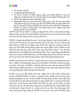 628
• Tốc độ hội tụ nhanh
• Sử dụng băng thông hiệu quả
• Có hỗ trợ VLSM và CIDR. Không giống như IGRP EIGRP có trao đổi
thông tin về subnet mask nên nó hỗ trợ được cho hệ thống IP không theo lớp
• Hỗ trợ cho nhiều giao thức mạng khác nhau
• Không phụ thuộc vào giao thức được định tuyến. Nhờ cấu trúc từng phần
riêng biệt tương ứng với từng giao thứ mà EIGRP không cần phải chỉnh sửa
lâu. Ví dụ như khi phát triển để hỗ trợ một giao thức mới như IP chẳng hạn.
EIGRP cần phải có thêm phần mới tương ứng cho IP nhưng hoàn toàn
không cần phải viết lại EIGRP
EIGRP router hội tụ nhanh vì chúng sử dụng DUAL, DUAL bảo đảm hoạt động
không bị lặp vòng khi tính toán đường đi cho phép mọi router trong hệ thống mạng
thực hiện đồng bộ cùng lúc khi có sự thay đổi xảy ra
EIGRP sử dụng băng thông hiệu quả vì nó chỉ gửi thông tin cập nhật một phần và
giới hạn chứ không gửi toàn bộ bảng định tuyến. Nhờ vậy nó chỉ tổn một lượng
băng thông tối thiểu khi hệ thống mạng đã ổn định. điều này tương tự như hoạt
động cập nhật OSPF nhưng không giống như router OSPF router EIGRP chỉ gửi
thông tin cập nhật một router khác trong vùng như OSPF Chính vì vậy mà hoạt
động cập nhật của EIGRP gọi là cập nhật giới hạn. Thay vì hoạt động cập nhật theo
chu kỳ các router EIGRP giữ liên lạc với nhau bằng các gói hello rất nhỏ. Việc trao
đôi các gói hello theo định kỳ không chiểm nhiều băng thông đường truyền
EIGRP có thể hỗ trợ cho IP, IPX và Apple talk nhờ có cấu trúc từng phần theo giao
thức, EIGRP có thể phân phối thông tin của IPX RIP và SAP để cải tiến hoạt động
toàn diện. Trên thực tế EIGRP có thể điều khiển hai giao thức này Router EIGRP
nhận thông tin định tuyến dịch vụ, chỉ cập nhật cho các router khác nhau khi thông
tin trong bảng định tuyến hay bảng SAP thay đổi
EIGRP còn có thể điều khiển giao thức Alpha talk routing table maintenance
Protocol (RTMP) RTMP sử dụng số lượng để chọn đường nên khả năng chọn
đường khôngđược tốt lắm. Do đó, EIGRP sử dụng thông số định tuyến tổng hợp
cấu hình được để chọn đường tốt nhất cho mạng Apple talk. Là một giao thức định
tuyến theo vectơ khoảng cách RTMP thực hiện trao đổi toàn bộ thông tin định
tuyến theo chu kỳ. Để giảm bớt sự quá tải này EIGRP thựch iện phân phối thông
tin định tuyến Apple talk khi có sự kiện thay đổi mà thôi. Tuy nhiên apple talk
client cũng muốn nhận thông tin RTMP từ các router nội bộ do đó EIGRP dùng
 