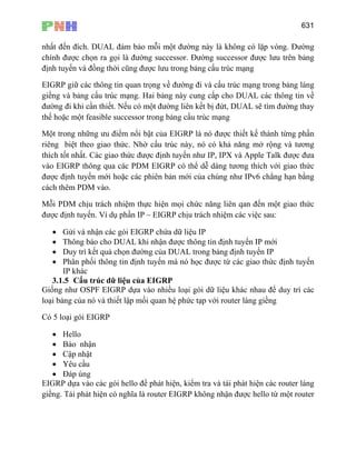 631
nhất đến đích. DUAL đảm bảo mỗi một đường này là không có lặp vòng. Đường
chính được chọn ra gọi là đường successor. Đường successor được lưu trên bảng
định tuyến và đồng thời cũng được lưu trong bảng cấu trúc mạng
EIGRP giữ các thông tin quan trọng về đường đi và cấu trúc mạng trong bảng láng
giềng và bảng cấu trúc mạng. Hai bảng này cung cấp cho DUAL các thông tin về
đường đi khi cần thiết. Nếu có một đường liên kết bị đứt, DUAL sẽ tìm đường thay
thế hoặc một feasible successor trong bảng cấu trúc mạng
Một trong những ưu điểm nổi bật của EIGRP là nó được thiết kế thành từng phần
riêng biệt theo giao thức. Nhờ cấu trúc này, nó có khả năng mở rộng và tương
thích tốt nhất. Các giao thức được định tuyến như IP, IPX và Apple Talk được đưa
vào EIGRP thông qua các PDM EIGRP có thể dễ dàng tương thích với giao thức
được định tuyến mới hoặc các phiên bản mới của chúng như IPv6 chẳng hạn bằng
cách thêm PDM vào.
Mỗi PDM chịu trách nhiệm thực hiện mọi chức năng liên qan đến một giao thức
được định tuyến. Ví dụ phần IP – EIGRP chịu trách nhiệm các việc sau:
• Gửi và nhận các gói EIGRP chứa dữ liệu IP
• Thông báo cho DUAL khi nhận được thông tin định tuyến IP mới
• Duy trì kết quả chọn đường của DUAL trong bảng định tuyến IP
• Phân phối thông tin định tuyến mà nó học được từ các giao thức định tuyến
IP khác
3.1.5 Cấu trúc dữ liệu của EIGRP
Giống như OSPF EIGRP dựa vào nhiều loại gói dữ liệu khác nhau để duy trì các
loại bảng của nó và thiết lập mối quan hệ phức tạp với router láng giềng
Có 5 loại gói EIGRP
• Hello
• Báo nhận
• Cập nhật
• Yêu cầu
• Đáp úng
EIGRP dựa vào các gói hello để phát hiện, kiểm tra và tái phát hiện các router láng
giềng. Tái phát hiện có nghĩa là router EIGRP không nhận được hello từ một router
 
