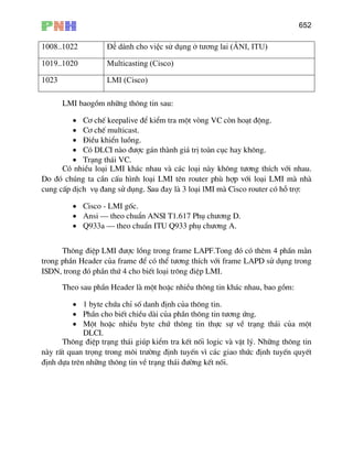 652
1008..1022 Để dành cho việc sử dụng ở tương lai (ÁNI, ITU)
1019..1020 Multicasting (Cisco)
1023 LMI (Cisco)
LMI baogåm nh÷ng th«ng tin sau:
• C¬ chÕ keepalive ®Ó kiÓm tra mét vßng VC cßn ho¹t ®éng.
• C¬ chÕ multicast.
• §iÒu khiÓn luång.
• Cã DLCI nµo ®−îc g¸n thµnh gi¸ trÞ toµn côc hay kh«ng.
• Tr¹ng th¸i VC.
Cã nhiÒu lo¹i LMI kh¸c nhau vµ c¸c lo¹i nµy kh«ng t−¬ng thÝch víi nhau.
Do ®ã chóng ta cÇn cÊu h×nh lo¹i LMI tªn router phï hîp víi lo¹i LMI mµ nhµ
cung cÊp dÞch vô ®ang sö dông. Sau ®ay lµ 3 lo¹i lMI mµ Cisco router cã hç trî:
• Cisco - LMI gèc.
• Ansi – theo chuÈn ANSI T1.617 Phô ch−¬ng D.
• Q933a – theo chuÈn ITU Q933 phô ch−¬ng A.
Th«ng ®iÖp LMI ®−îc lång trong frame LAPF.Tong ®ã cã thªm 4 phÇn m»n
trong phÇn Header cña frame ®Ó cã thÓ t−¬ng thÝch víi frame LAPD sö dông trong
ISDN, trong ®ã phÇn thø 4 cho biÕt lo¹i tr«ng ®iÖp LMI.
Theo sau phÇn Header lµ mét hoÆc nhiÒu th«ng tin kh¸c nhau, bao gåm:
• 1 byte chøa chØ sè danh ®Þnh cña th«ng tin.
• PhÇn cho biÕt chiÒu dµi cña phÇn th«ng tin t−¬ng øng.
• Mét hoÆc nhiÒu byte chø th«ng tin thùc sù vÒ tr¹ng th¸i cña mét
DLCI.
Th«ng ®iÖp tr¹ng th¸i gióp kiÓm tra kÕt nèi logic vµ vËt lý. Nh÷ng th«ng tin
nµy rÊt quan träng trong m«i tr−êng ®Þnh tuyÕn v× c¸c giao thøc ®Þnh tuyÕn quyÕt
®Þnh dùa trªn nh÷ng th«ng tin vÒ tr¹ng th¸i ®−êng kÕt nèi.
 