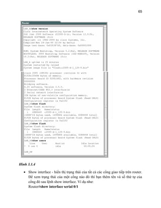 65
Hình 3.1.4
• Show interface - hiển thị trạng thái của tất cả các cổng giao tiếp trên router.
Để xem trạng thái của một cổng nào đó thì bạn thêm tên và số thứ tự của
cổng đó sau lệnh show interface. Ví dụ như:
Router#show interface serial 0/1
 