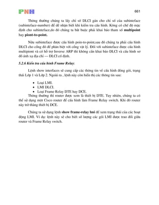 661
Th«ng th−êng chóng ta lÊy chØ sè DLCI g¸n cho chØ sè cña subinteface
(subinteface-number) ®Ó dÔ nhËn biÕt khi kiÓm tra cÊu h×nh. K«ng cã chÕ ®é mÆc
®Þnh cho subinteface,do ®ã chóng ta b¾t buéc ph¶i khai b¸o tham sè multipoint
hay piont-to-point.
Nõu subinteface ®−îc cÊu h×nh poin-to-point,sau ®ã chóng ta ph¶i cÊu h×nh
DLCI cho cæng ®ã ®Ó ph©n biÖt víi cæng vËt lý. §èi víi subinteface ®−îc cÊu h×nh
multipiont vµ cã hç trî Inverse ARP th× kh«ng cÇn khai b¸o DLCI vµ cÊu h×nh s¬
®å ¸nh x¹ ®Þa chØ – DLCI cè ®Þnh.
5.2.6 KiÓn tra cÊu h×nh Frame Relay:
LÖnh show interfaces sÏ cung cÊp c¸c th«ng tin vÒ cÊu h×nh ®ãng gãi, tr¹ng
th¸i Líp 1 vµ Líp 2. Ngoµi ra , lÖnh nµy cßn hiÓn thÞ c¸c th«ng tin sau:
• Lo¹i LMI.
• LMI DLCI.
• Lo¹i Frame Relay DTE hay DCE.
Th«ng th−êng th× router ®−îc xem lµ thiÕt bÞ DTE. Tuy nhiªn, chóng ta cã
thÓ sö dông mét Cisco router ®Ó cÊu h×nh lµm Frame Relay switch. Khi ®ã router
nµy trë thµng thiÕt bÞ DCE.
Chóng ta sö dông lÖnh show frame-relay lmi ®Ó xem tr¹ng th¸i cña c¸c ho¹t
®éng LMI. VÝ dô: lÖnh nµy sÏ cho biÕt sè l−îng c¸c gãi LMI ®−îc trao ®æi gi÷a
router vµ Frame Relay switch.
 