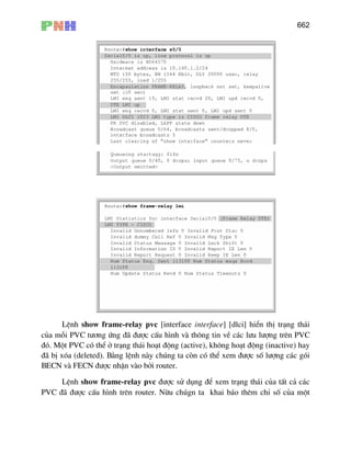 662
LÖnh show frame-relay pvc [interface interface] [dlci] hiÓn thÞ tr¹ng th¸i
cña mçi PVC t−¬ng øng ®· ®−îc cÊu h×nh vµ th«ng tin vÒ c¸c l−u l−îng trªn PVC
®ã. Mét PVC cã thÓ ë tr¹ng th¸i ho¹t ®éng (active), kh«ng ho¹t ®éng (inactive) hay
®· bÞ xãa (deleted). B»ng lÖnh nµy chóng ta cßn cã thÓ xem ®−îc sè l−îng c¸c gãi
BECN vµ FECN ®−îc nhËn vµo bëi router.
LÖnh show frame-relay pvc ®−îc sö dông ®Ó xem tr¹ng th¸i cña tÊt c¶ c¸c
PVC ®· ®−îc cÊu h×nh trªn router. Nõu chógn ta khai b¸o thªm chØ sè cña mét
 