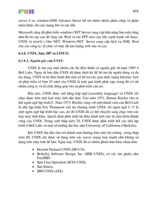 675
server ë xa. windows2000 Advance Server hç trî thªm nhiÒu phÇn cøng vµ phÇn
mÒm kh¸c cho c¸c m¹ng lín vµ cùc lín.
Microsoft còng ®· ph¸t triÓn windows.NET Server cung cÊp kh¶ n¨ng b¶o mËt còng
nh− ®é tin cËy cao ®Ó ch¹y c¸c Wed vµ c¸c FPT sites cùc lín, c¹nh tranh víi linux,
UNIX vµ novels’s One NET. Windows.NET Server cung cÊp dÞch vô XML Wed
cho c¸c c«ng ty, tæ chøc cã møc ®é l−u l−îng web võa vµ cao.
6.1.6. UNIX, Sun, HP vµ LINUX:
6.1.6.1. Nguån gèc cña UNIX:
UNIX lµ tªn cña mét nhãm c¸c hÖ ®iÒu hµnh cã nguån gèc tõ n¨m 1969 ë
Bell Labs. Ngay tõ ban ®Çu UNIX ®½ ®−îc thiÕt kÕ ®Ó hç trî ®a ng−êi dïng vµ ®a
t¸c dông. UNIX lµ hÖ ®iÒu hµnh ®Çu tiªn cã hç trî c¸c giao thøc m¹ng Internet. lÞch
sö ph¸t triÓn cã h¬n 35 n¨m cña UNIX lµ mét qu¸ tr×nh phøc t¹p, trong ®ã cã rÊt
nhiÒu c«ng ty vµ tæ chøc ®ãng gãp vµo sù ph¸t triÓn cña nã.
§Çu tiªn, UNIX ®−îc viÕt b»ng hîp ng÷ (assembly language) vµ UNIX chØ
ch¹y ®−îc trªn mét lo¹i m¸y tÝnh ®Æc biÖt. Vµo n¨m 1971, Dennis Ritchie cho ra
®êi ng«n ng÷ lËp tr×nh C. N¨m 1973, Ritchie cïng víi mét thµnh viªn cña Bell Lasb
lµ nhµ lËp tr×nh Fen Thompson viÕt l¹i ch−¬ng tr×nh UNIX vêi ng«n ng÷ C. C lµ
mét ng«n ng÷ lËp tr×nh bËc cao, do ®ã UNIX ®· co thÓ chuyÓn sang ch¹y trªn c¸c
lo¹i m¸y tÝnh kh¸c. QuyÕt ®Þnh ph¸t triÓn hÖ ®iÒu hµnh míi nµy lµ ch×a khãa thµnh
c«ng cña UNIX. Trong suèt thËp niªn 70, UNIX ®−îc ph¸t triÓn bëi c¸c nhµ lËp
tr×nh ë Bell Labs vµ mét sè tr−êng ®¹i häc nh− University of California ë Berkeley.
Khi UNIX lÇn ®Çu tiªn trë thµnh mét th−¬ng hiÖu trªn thÞ tr−êng trong thËp
niªn 80, UNIX chØ ®−îc sö dông trªn c¸c server m¹ng lo¹i m¹nh chø kh«ng sö
dông trªn m¸y tÝnh ®Ó bµn. Ngµy nay, UNIX ®· cã nhiÒu phiªn b¶n kh¸c nhau nh−:
• Hewlett Packard UNIX (HP-UX).
• Berkeley Software Design, Inc. (BSD UNIX), cã c¸c s¶n phÈm nh−
FreeBSD.
• S©nt Cruz Operation (SCO) UNIX.
• Sun Solaris.
• IBM UNIX (AIX).
 