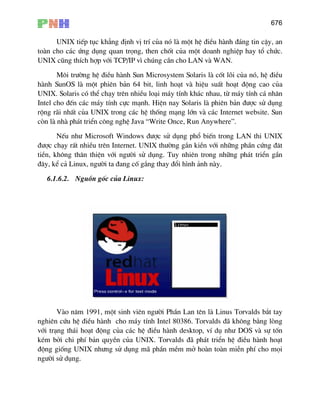 676
UNIX tiÕp tôc kh¼ng ®Þnh vÞ trÝ cña nã lµ mét hÖ ®iÒu hµnh ®¸ng tin cËy, an
toµn cho c¸c øng dông quan träng, then chèt cña mét doanh nghiÖp hay tæ chøc.
UNIX còng thÝch hîp víi TCP/IP v× chóng cÇn cho LAN vµ WAN.
M«i tr−êng hÖ ®iÒu hµnh Sun Microsystem Solaris lµ cèt lâi cña nã, hÖ ®iÒu
hµnh SunOS lµ mét phiªn b¶n 64 bit, linh ho¹t vµ hiÖu suÊt ho¹t ®éng cao cña
UNIX. Solaris cã thÓ ch¹y trªn nhiÒu lo¹i m¸y tÝnh kh¸c nhau, tõ m¸y tÝnh c¸ nh©n
Intel cho ®Õn c¸c m¸y tÝnh cùc m¹nh. HiÖn nay Solaris lµ phiªn b¶n ®−îc sö dông
réng r·i nhÊt cña UNIX trong c¸c hÖ thèng m¹ng lín vµ c¸c Internet website. Sun
cßn lµ nhµ ph¸t triÓn c«ng nghÖ Java “Write Once, Run Anywhere”.
NÕu nh− Microsoft Windows ®−îc sö dông phæ biÕn trong LAN thi UNIX
®−îc ch¹y rÊt nhiÒu trªn Internet. UNIX th−êng g¾n kiÒn víi nh÷ng phÇn cøng ®¨t
tiÒn, kh«ng th©n thiÖn víi ng−êi sö dông. Tuy nhiªn trong nh÷ng ph¸t triÓn gÇn
®©y, kÓ c¶ Linux, ng−êi ta ®ang cè g¾ng thay ®æi h×nh ¶nh nµy.
6.1.6.2. Nguån gèc cña Linux:
Vµo n¨m 1991, mét sinh viªn ng−êi PhÇn Lan tªn lµ Linus Torvalds b¾t tay
nghiªn cøu hÖ ®iÒu hµnh cho m¸y tÝnh Intel 80386. Torvalds ®· kh«ng b»ng lßng
víi tr¹ng th¸i ho¹t ®éng cña c¸c hÖ ®iÒu hµnh desktop, vÝ dô nh− DOS vµ sù tèn
kÐm bëi chi phÝ b¶n quyÒn cña UNIX. Torvalds ®· ph¸t triÓn hÖ ®iÒu hµnh ho¹t
®éng gièng UNIX nh−ng sö dông m· phÇn mÒm më hoµn toµn miÔn phÝ cho mäi
ng−êi sö dông.
 