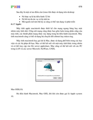 678
Sau ®©y lµ mét sè −u ®iÓm cña Linux khi ®−îc sö dông trªn desktop:
• Nã thùc sù lµ hÖ ®iÒu hµnh 32 bit
• Nã hç trî ®a t¸c vô vµ bé nhí ¶o
• M· nguån më nªn bÊt kú ai còng cã thÓ vËn dông vµ ph¸t triÓn
6.1.7 Apple:
M¸y tÝnh apple macintosh ®−îc thiÕt kÕ cho m¹ng ngang hµng hay mét
nhãm m¸y tÝnh nhá. Cæng nèi m¹ng còng ®−îc bao gåm lu«n trong phÇn cøng cña
m¸y tÝnh, c¸c thnµh phÇn m¹ng ®−îc x©y dùng trong hÖ ®iÒu hµnh macintosh. M¸y
tÝnh macintosh còng cã thÓ sö dông bé chuyÓn ®æi ethrnet hay token ring.
M¸y tÝnh macintosh hay gäi t¾t lµ Mac, ®−îc sö dông phæ biÕn trong c¸c häc
viÖn vµ c¸c bé phËn ®å häa. Mac cã thÓ kÕt nèi víi mét m¸y tÝnh kh¸c trong nhãm
vµ cã thÓ truy cËp vµo file server appleshare. Mac còng cã thÓ kÕt nèi víi c¸c PC
trong LAN vµ c¸c server Microsft, NetWare, UNIX.
Mas OSX(10)
HÖ ®iÒu hµnh Macintosh, Mac OSX, ®«i khi cßn ®−îc gäi lµ Apple system
10.
 