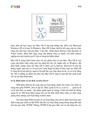 679
Giao diÖn ®å h¹o Aqua cña Mac OS X tËp hîp nh÷ng ®Æc ®iÓm cña Microsoft
Windows XP vµ Linux X-Windosw. Mac OS X ®ùoc thiÕt kÕ ®Ó cung cÊp c¸c chøc
n¨ng cho mét m¸y tÝnh gia ®×nh, vÝ dô nh− ch×nh duyÖt Internet, biªn tËp h×nh vµ
Video, Game, ®ång thêi còng cung cÊp nh÷ng c«ng cô m¹nh, cÊu h×nh chuyªn
nghiÖp mµ mét chuyªn gia IT cÇn cã trong hÖ n®iÒu hµnh.
Mac OS X t−¬ng thÝch hoµn toµn víi c¸c phiªn b¶n cò cña Mac. Mac OS X cßn
cung cÊp nhiÒu chøc n¨ng míi cho phÐp kÕt nèi víi Apple talk vµ Windows. HÖ
®iÒu hµnh x−¬ng sèng cña Mac OS X ®−îc gäi lµ Darwin. Darwwin lµ mét hÖ
thèng m¹nh, dùa trªn c¬ së cña Unix, ho¹t ®äng æn ®Þnh vµ hiÖu suÊt cao. Mac OS
X còng hç trî bé nhí ¶o, qu¶n lý bé nhí bËc cao, thùc hiªn da t¸c vô vµ sö lý ®ång
bé. TÊt c¶ nh÷ng −u ®iÓm nµy lµm cho Mac OS X còng lµ mét ®èi thñ c¹nh tranh
víi c¸c hÖ ®iÒu hµnh kh¸c.
6.1.8. Kh¸i niÖm vÒ c¸c dÞch vô trªn Server:
NOS ®−îc thiÕt kÕ ®Ó cung cÊp c¸c ho¹t ®éng m¹nh cho client. C¸c dÞch vô
m¹ng bao gåm WWW, chia sÎ tËp tin, Mail, qu¶n lý tõ xa, in tõ xa .qu¶n lý tõ
xa lµ mét dÞch vô m¹nh , cho phÐp ng−êi qu¶n trÞ m¹ng cã thÓ cÊu h×nh hÖ thèng
m¹ng tõ xa. Mçi ho¹t ®éng m¹ng trªn c¸c hÖ ®iÒu hµnh kh¸c nhau cã chøc n¨ng
gièng nhau nh−ng c¸ch ho¹t ®éng sÏ kh¸c nhau.
Tïy theo tõng NOS mµ mét sè c¸c ho¹t ®éng chñ yÕu sÏ ®−îc kÝch ho¹t mÆc
®Þnh trong qu¸ tr×nh cµi ®Æt NOS. hÇu hÕt c¸c ho¹t déng m¹ng th«ng dông ®Òu dùa
trªn bé giao thøc TCP/IP. Nh−ng TCP/IP lµ bé giao thøc më vµ næi tiÕng lªn c¸c
 