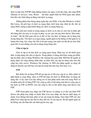 680
dÞch vô dùa trªn TCP/IP còng ®−óng tr−íca c¸c nguy c¬ bÞ tÊn c«ng. t¸n c«ng DOS
(Denian of service), virut, Worm ®· buéc ng−êi thiÕt kÕ NOS quan t©m nhiÒu
h¬n ®Õn viÖc khëi ®éng tù ®éng mét dÞch vô m¹ng.
Nh÷ng phiªn b¶n th«ng dông ngÇn ®©y cña NOS, vÝ dô nh− Windows vµ Red
Hat Linux, ®· giíi h¹n sè dÞch vô m¹ng ®−îc kÝch ho¹t mÆc ®Þnh do ®ã, khi sö
dông NOS, chóng ta ph¶i khëi ®éng c¸c dÞch vô m¹ng b»ng tay .
Khi mét urer muèn in trong m¹ng cã dÞch vô in chia sÎ, yªu cÇu in ®−îc göi
®Ðn hµng ®îi cña m¸y in vµ m¸y in phôc vô c¸c yªu cÇu nµy theo thø tù “®Õn tr−íc,
in tr−íc”. Do ®ã thêi gian chê in cã thÓ sÏ l©u, tïy theo sè l−îng cÇn in ®ang n»n
ttrong hµng ®îi. Víi dÞch vô in qua m¹ng, ng−êi qu¶n trÞ hÖ thèng cã thÓ qu¶n lý sè
l−îng lín c«ng viÖc c«ng viÖc lín in Ên qua m¹ng, bao gåm cµi ®Æt ®é −u tiªn, thêi
gian chê vµ xãa nh÷ng yªu cÇu in ®ang trong hµng chê.
Chia sÎ tËp in
Chia sÎ tËp in lµ mét dÞch vô m¹ng quan träng. HiÖn nay cã rÊt nhiÒu giao
thøc vµ øng dông cho chia sÎ tËp tin. Trong ph¹m vi m¹ng nhá huÆc m¹ng gia ®×nh,
tËp tin ®−îc chia sÎ b»ng Windows file sharing hay giao thøc NFS khi ®ã ng−êi sö
dông thËm chÝ còng kh«ng nhËn thÊy sù kh¸c biÖt cña tËp tin ®ang n»m trªn ®·i
cøng hay trªn server. Windows file sharing vµ NFS cho phÐp ng−êi sö dông dÔ
dµng di chuyÓn, t¹o míi hay xãa tÖp tin trong th− môc hay trªn m¸y ë xa.
FTP
RÊt nhiÒu l¬i sö dông FTP ®Ó t¹o tÖp tin cã thÓ truy cËp tõ xa, ®iÒu chØnh vµ
ph¸t hµnh ra céng ®ång. dÞch vô FTP kÕt hîp víi dÞch vô WEB ®−îc sö dông rÊt
déng d·i. vÝ dô: mét User ®äc th«ng tin vÒ mét phÇn mÒm míi trªn trang Web vµ
t¶i phÇn mÒm ®ã vÒ b»ng FTP. C¸c c«ng ty nhá cã thÓ dïng mét Server cung c¸p c¶
hai dÞch vô FTP vµ HTTP, cßn c¸n c«ng ty lín cã thÓ dµnh riªng mét Server cho
FTP.
FTP client ph¶i truy nhËp vµo FTP Server vµ chóng ta cã thÓ cÊu h×nh FTP
Server cho phÐp truy nhËp v« danh. Khi User truy nhËp v¸o Server d−íi d¹ng v«
danh, User kh«ng b¾t buéc ph¶i cã tµi s¶n trong hÖ thèng. Giao thøc FTP cßn cho
phÐp User chÐp tËp tin nªn Server thay ®æi tªn vµ x¸o tÖp tin. Do ®ã ng−êi qu¶n trÞ
hÖ thèng cÇn cÈn thËn khi cÊu h×nh quyÒn truy cËp.
 